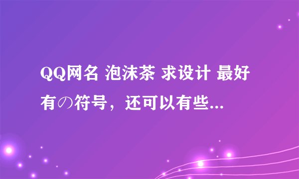 QQ网名 泡沫茶 求设计 最好有の符号，还可以有些可爱的符号