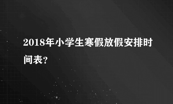 2018年小学生寒假放假安排时间表？