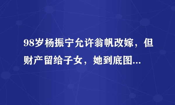 98岁杨振宁允许翁帆改嫁，但财产留给子女，她到底图什么？8