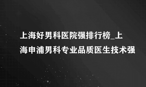上海好男科医院强排行榜_上海申浦男科专业品质医生技术强