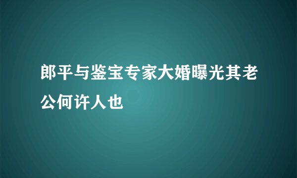 郎平与鉴宝专家大婚曝光其老公何许人也