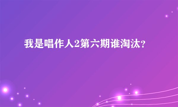 我是唱作人2第六期谁淘汰？