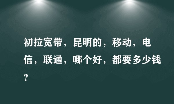 初拉宽带，昆明的，移动，电信，联通，哪个好，都要多少钱？