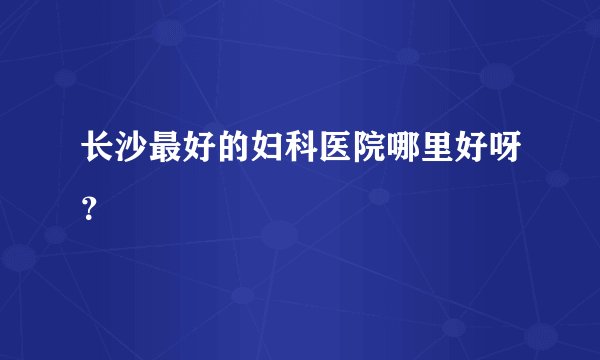 长沙最好的妇科医院哪里好呀?