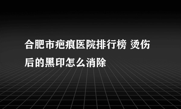 合肥市疤痕医院排行榜 烫伤后的黑印怎么消除