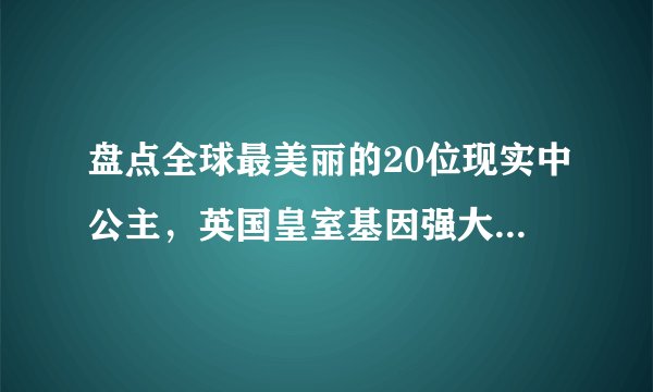 盘点全球最美丽的20位现实中公主，英国皇室基因强大却也比不上她