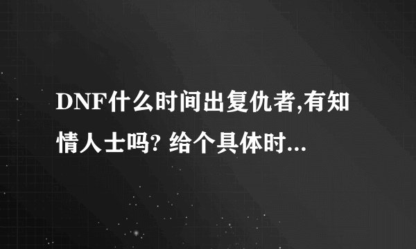 DNF什么时间出复仇者,有知情人士吗? 给个具体时间 准确的,好让我做准备
