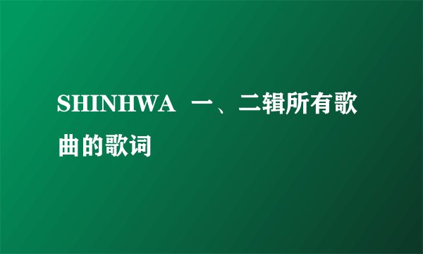 SHINHWA  一、二辑所有歌曲的歌词