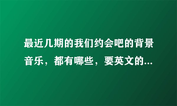 最近几期的我们约会吧的背景音乐，都有哪些，要英文的，其中有首歌我找了很久，不知道歌名，谁知道，谢谢