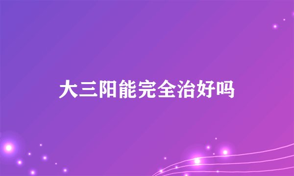 大三阳能完全治好吗