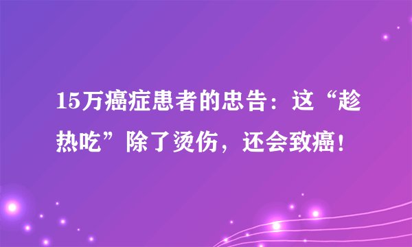 15万癌症患者的忠告:这“趁热吃”除了烫伤,还会致癌!