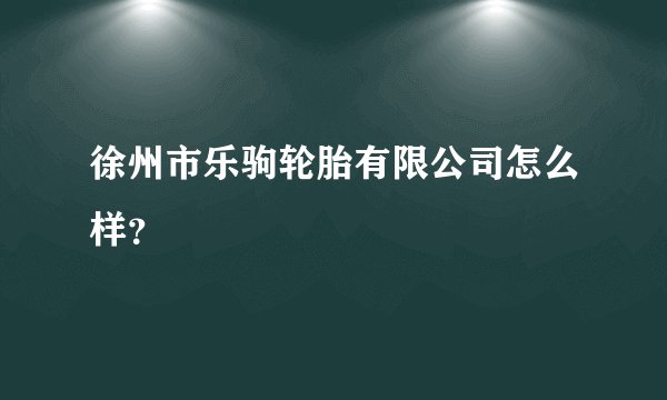 徐州市乐驹轮胎有限公司怎么样？