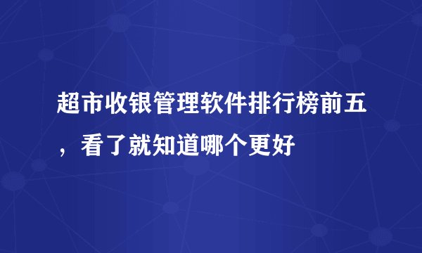 超市收银管理软件排行榜前五,看了就知道哪个更好