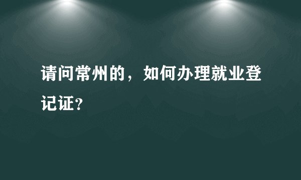 请问常州的，如何办理就业登记证？