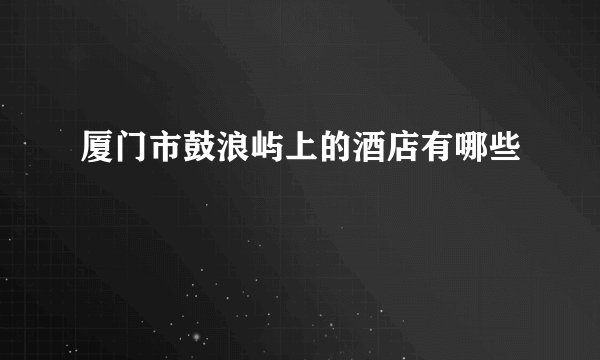 厦门市鼓浪屿上的酒店有哪些