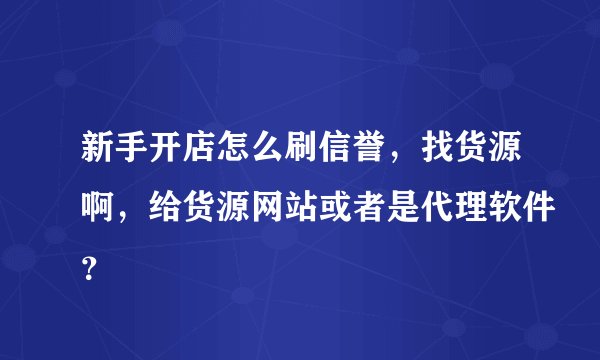 新手开店怎么刷信誉,找货源啊,给货源网站或者是代理软件?