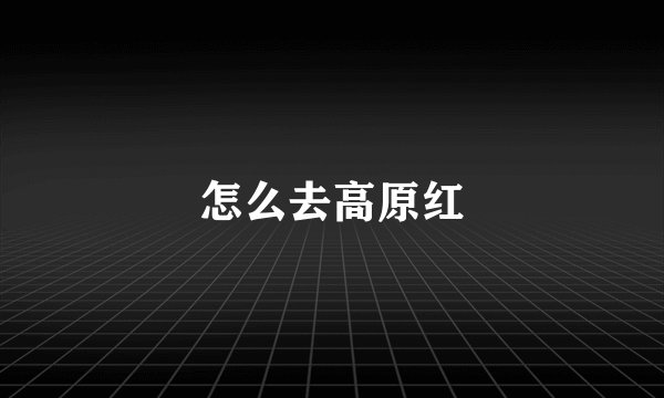 怎么去高原红