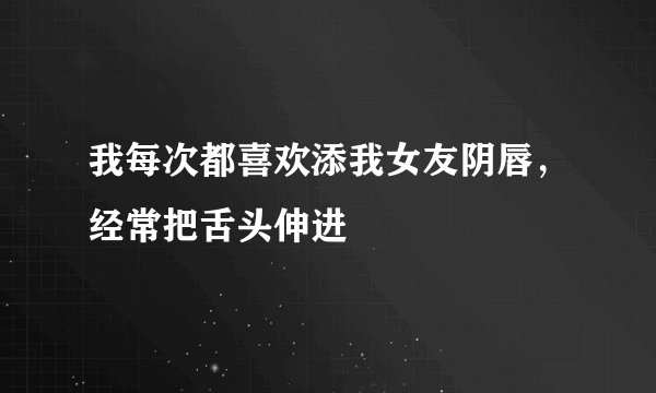 我每次都喜欢添我女友阴唇，经常把舌头伸进