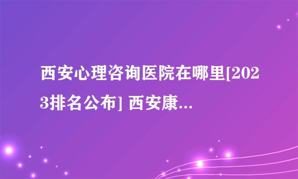 西安心理咨询医院在哪里[2023排名公布] 西安康宁心理医院-专业心理