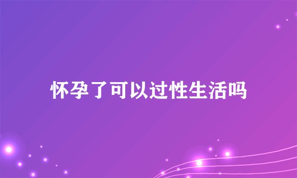 怀孕了可以过性生活吗
