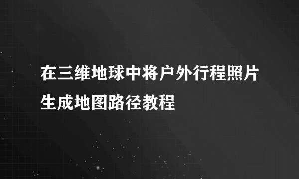 在三维地球中将户外行程照片生成地图路径教程