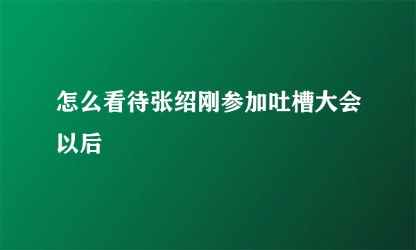 怎么看待张绍刚参加吐槽大会以后